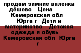 продам зимние валенки,дёшево › Цена ­ 400 - Кемеровская обл., Юрга г. Дети и материнство » Детская одежда и обувь   . Кемеровская обл.,Юрга г.